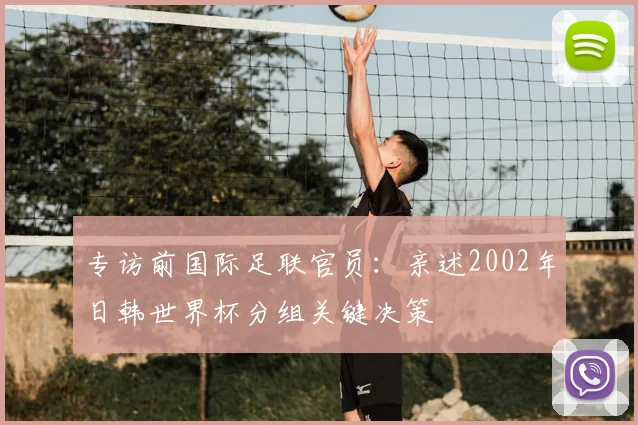 专访前国际足联官员:亲述2002年日韩世界杯分组关键决策