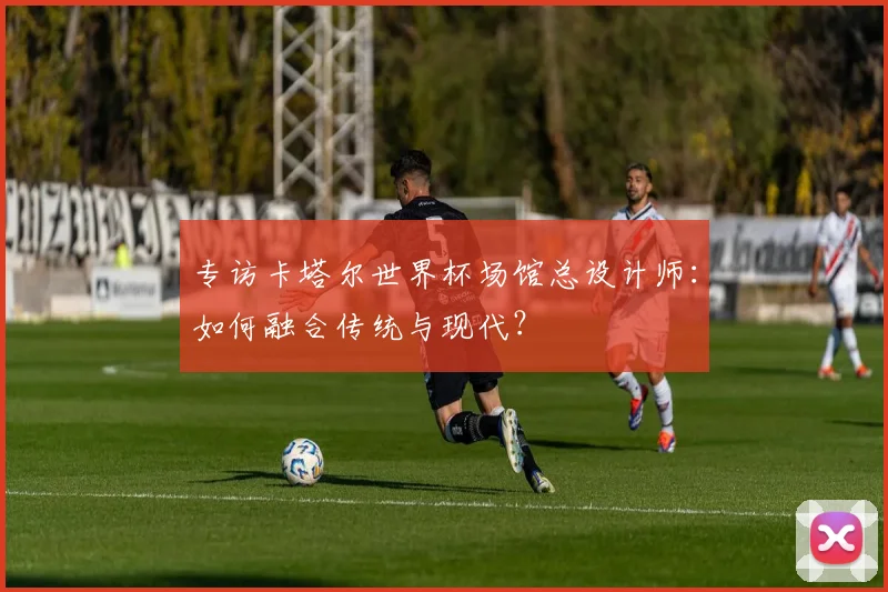 专访卡塔尔世界杯场馆总设计师:如何融合传统与现代?