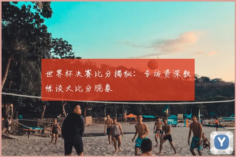 世界杯决赛比分揭秘:专访资深教练谈大比分现象