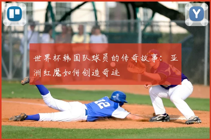 世界杯韩国队球员的传奇故事:亚洲红魔如何创造奇迹