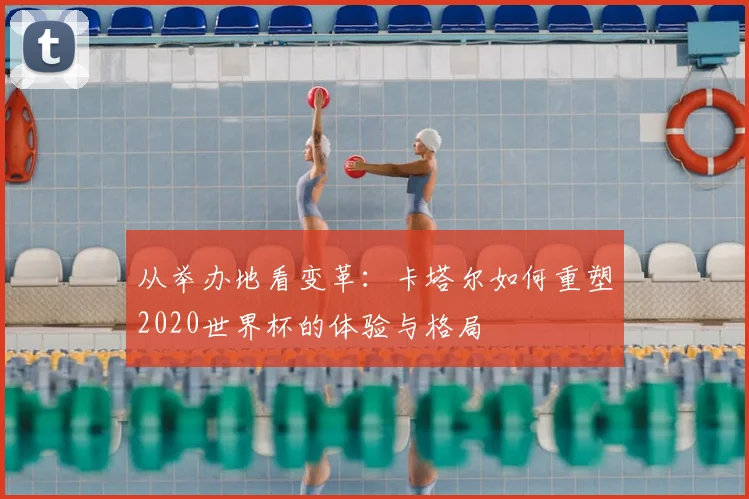 从举办地看变革:卡塔尔如何重塑2020世界杯的体验与格局