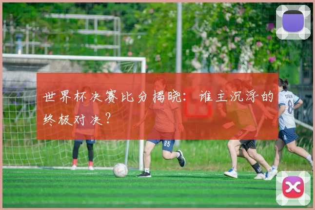 世界杯决赛比分揭晓:谁主沉浮的终极对决?