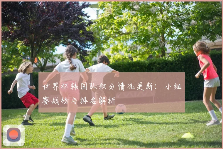 世界杯韩国队积分情况更新：小组赛战绩与排名解析