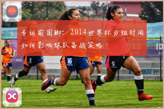 专访前国脚:2014世界杯分组时间如何影响球队备战策略
