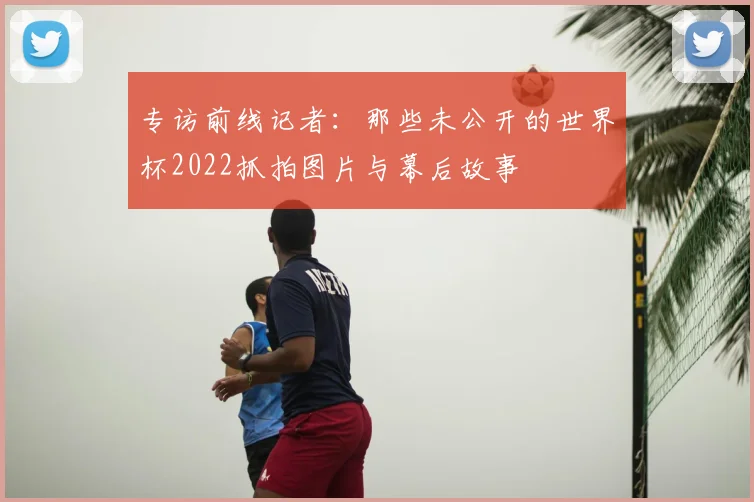 专访前线记者:那些未公开的世界杯2022抓拍图片与幕后故事