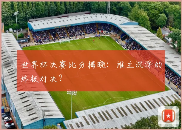 世界杯决赛比分揭晓:谁主沉浮的终极对决?