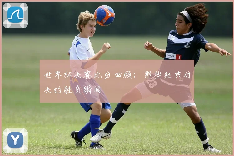 世界杯决赛比分回顾：那些经典对决的胜负瞬间