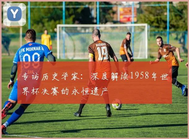 专访历史学家：深度解读1958年世界杯决赛的永恒遗产