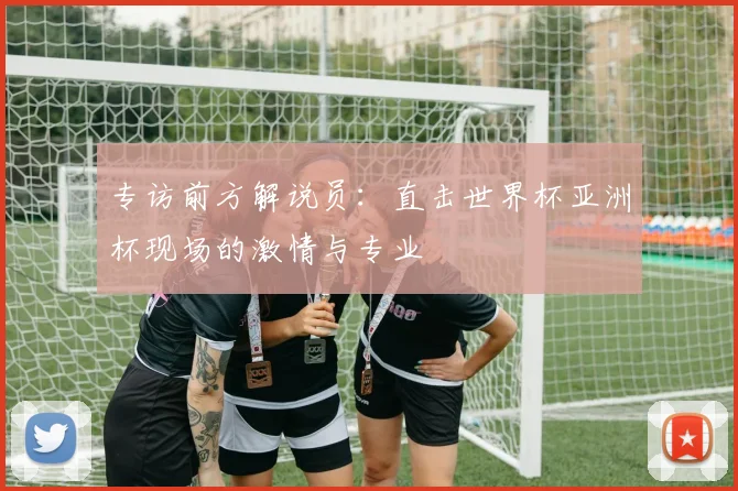专访前方解说员：直击世界杯亚洲杯现场的激情与专业