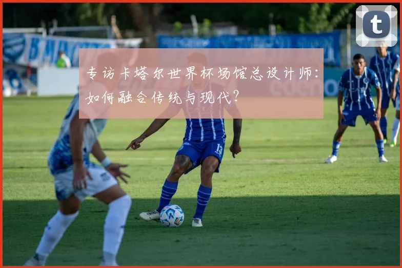 专访卡塔尔世界杯场馆总设计师:如何融合传统与现代?