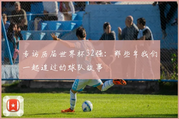 专访历届世界杯32强:那些年我们一起追过的球队故事