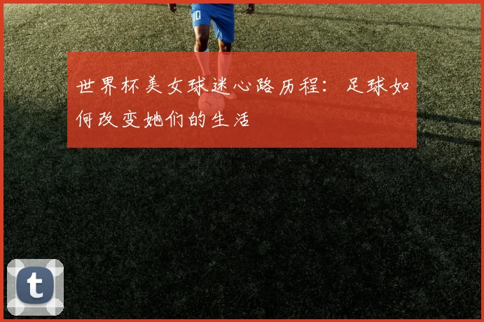 世界杯美女球迷心路历程:足球如何改变她们的生活