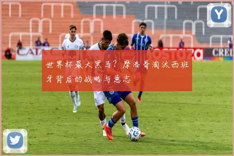 世界杯最大黑马？摩洛哥淘汰西班牙背后的战略与意志