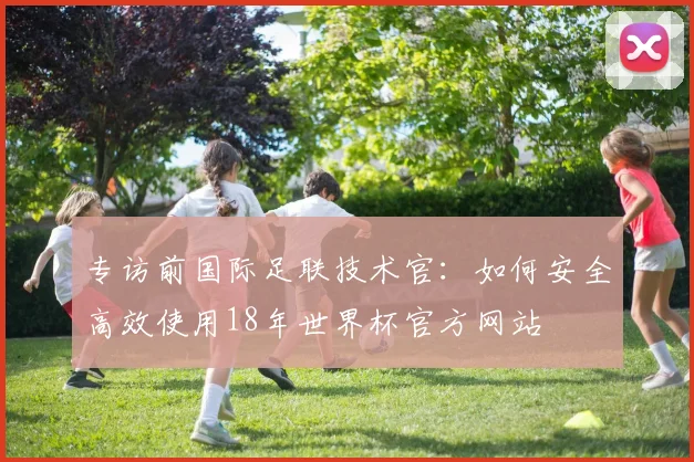 专访前国际足联技术官:如何安全高效使用18年世界杯官方网站