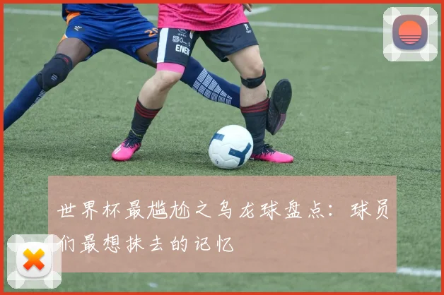 世界杯最尴尬之乌龙球盘点：球员们最想抹去的记忆