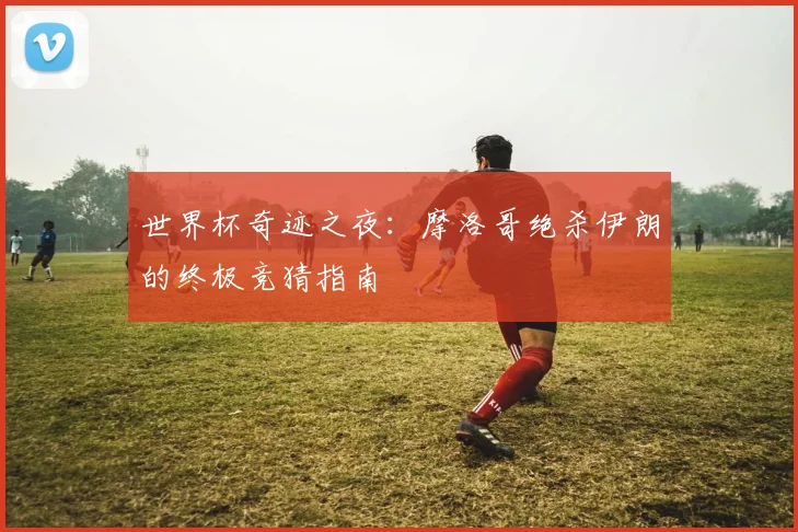 世界杯奇迹之夜:摩洛哥绝杀伊朗的终极竞猜指南