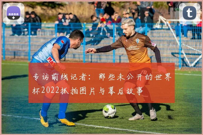 专访前线记者:那些未公开的世界杯2022抓拍图片与幕后故事