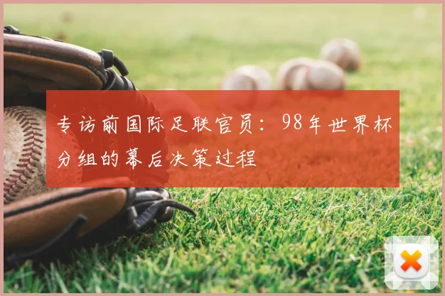 专访前国际足联官员:98年世界杯分组的幕后决策过程